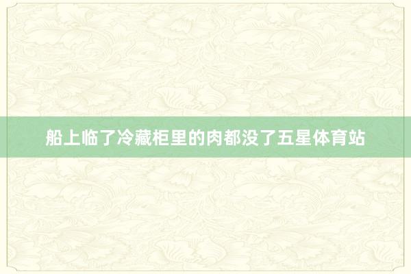 船上临了冷藏柜里的肉都没了五星体育站