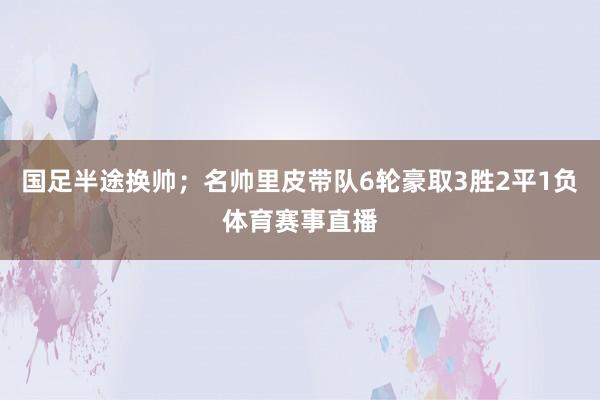 国足半途换帅;名帅里皮带队6轮豪取3胜2平1负体育赛事直播