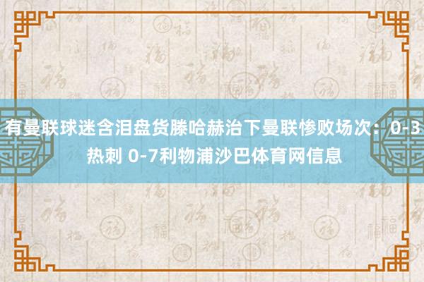 有曼联球迷含泪盘货滕哈赫治下曼联惨败场次：0-3 热刺 0-7利物浦沙巴体育网信息