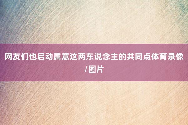 网友们也启动属意这两东说念主的共同点体育录像/图片