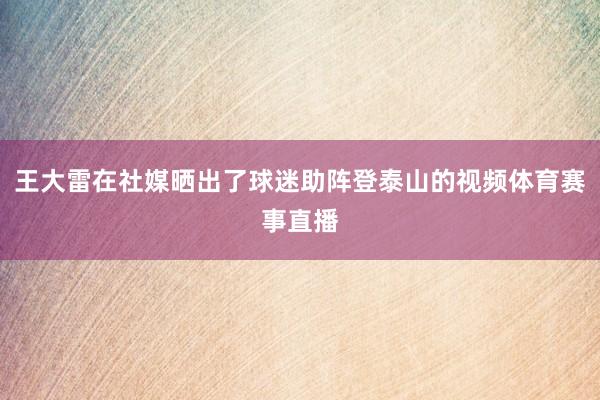 王大雷在社媒晒出了球迷助阵登泰山的视频体育赛事直播