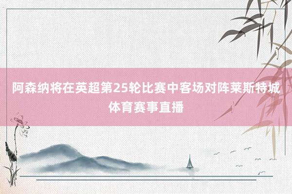 阿森纳将在英超第25轮比赛中客场对阵莱斯特城体育赛事直播