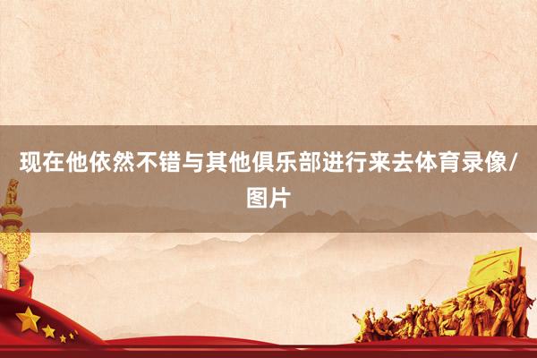 现在他依然不错与其他俱乐部进行来去体育录像/图片