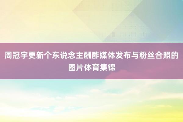 周冠宇更新个东说念主酬酢媒体发布与粉丝合照的图片体育集锦