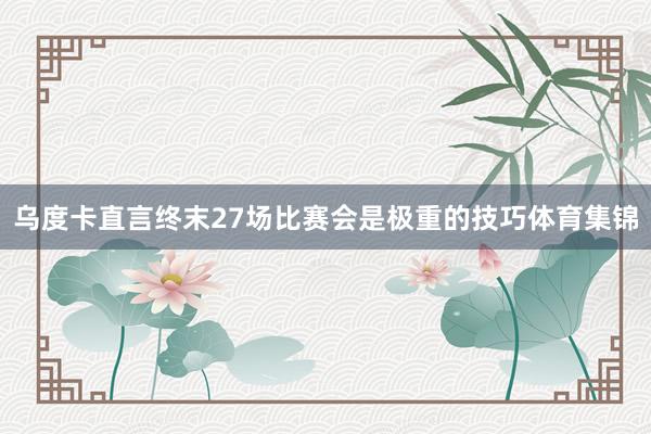 乌度卡直言终末27场比赛会是极重的技巧体育集锦