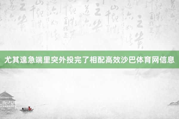 尤其遑急端里突外投完了相配高效沙巴体育网信息