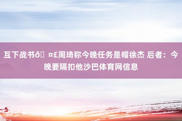 互下战书🤣周琦称今晚任务是帽徐杰 后者：今晚要隔扣他沙巴体育网信息