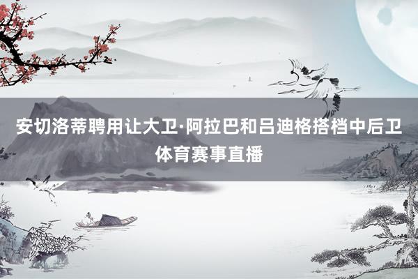 安切洛蒂聘用让大卫·阿拉巴和吕迪格搭档中后卫体育赛事直播
