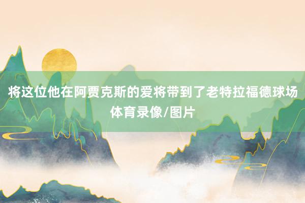 将这位他在阿贾克斯的爱将带到了老特拉福德球场体育录像/图片