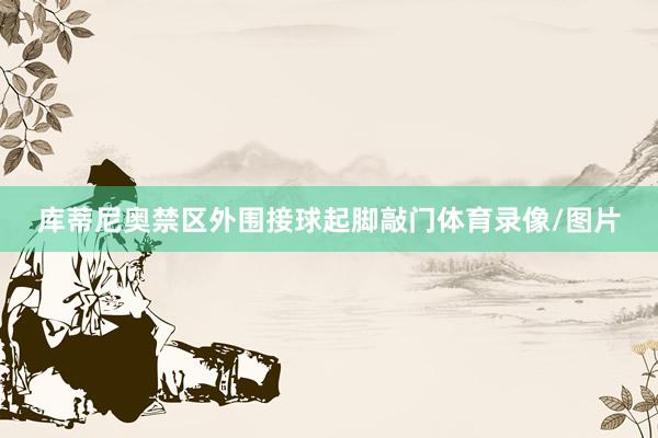 库蒂尼奥禁区外围接球起脚敲门体育录像/图片