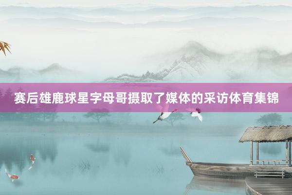 赛后雄鹿球星字母哥摄取了媒体的采访体育集锦