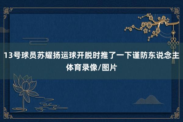 13号球员苏耀扬运球开脱时推了一下谨防东说念主体育录像/图片